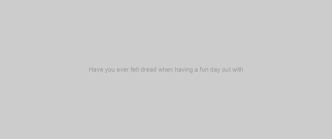 Have you ever felt dread when having a fun day out with